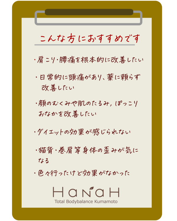 トータルボディバランス熊本 HaNaH
Total Bodybalance Kumamoto
前重心や反り腰に起因する肩こりや腰痛を頭蓋骨矯正等、身体のバランスを整えることにより肩こりや腰痛、たるみ等の症状を改善します。今迄の常識やその場しのぎの 対症療法を卒業し、 長年の肩こりや腰痛、たるみも”卒業”へ